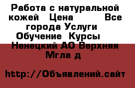 Работа с натуральной кожей › Цена ­ 500 - Все города Услуги » Обучение. Курсы   . Ненецкий АО,Верхняя Мгла д.
